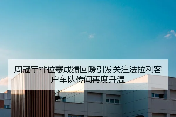 周冠宇排位赛成绩回暖引发关注法拉利客户车队传闻再度升温